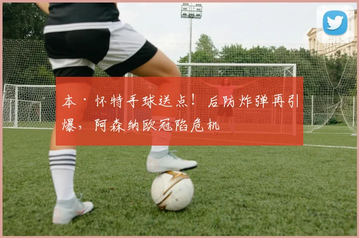 本·怀特手球送点!后防炸弹再引爆,阿森纳欧冠陷危机