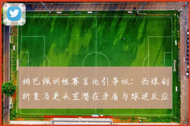 姆巴佩训练赛言论引争议:西媒剖析皇马更衣室潜在矛盾与球迷反应