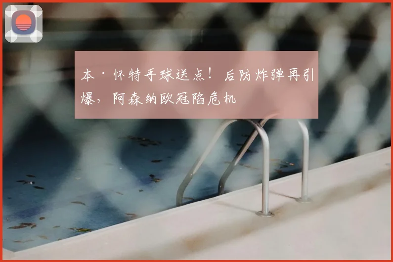 本·怀特手球送点！后防炸弹再引爆，阿森纳欧冠陷危机