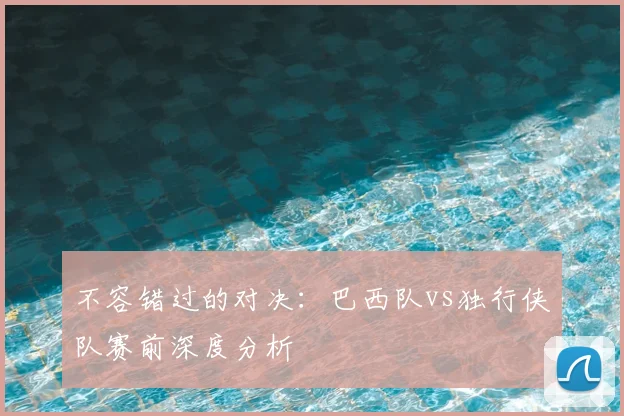 不容错过的对决:巴西队vs独行侠队赛前深度分析