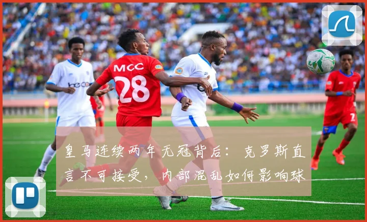 皇马连续两年无冠背后：克罗斯直言不可接受，内部混乱如何影响球队成绩？