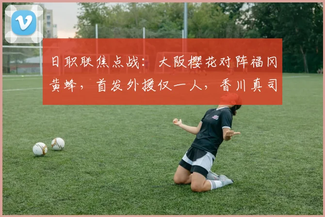 日职联焦点战:大阪樱花对阵福冈黄蜂,首发外援仅一人,香川真司坐替补