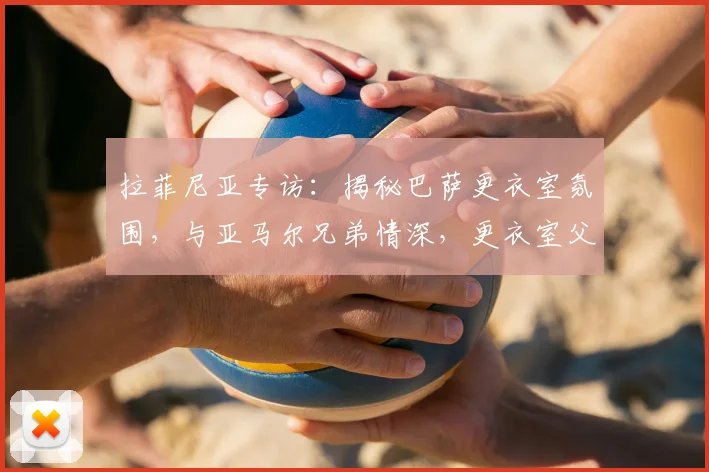 拉菲尼亚专访:揭秘巴萨更衣室氛围,与亚马尔兄弟情深,更衣室父亲角色解析