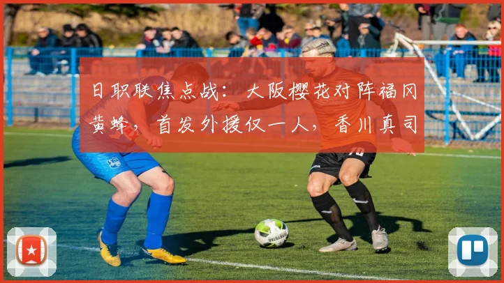 日职联焦点战：大阪樱花对阵福冈黄蜂，首发外援仅一人，香川真司坐替补