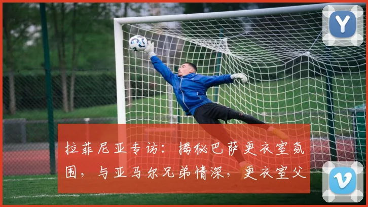 拉菲尼亚专访：揭秘巴萨更衣室氛围，与亚马尔兄弟情深，更衣室父亲角色解析