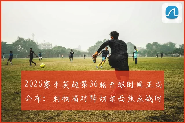 2026赛季英超第36轮开球时间正式公布:利物浦对阵切尔西焦点战时间存变数,具体安排速览