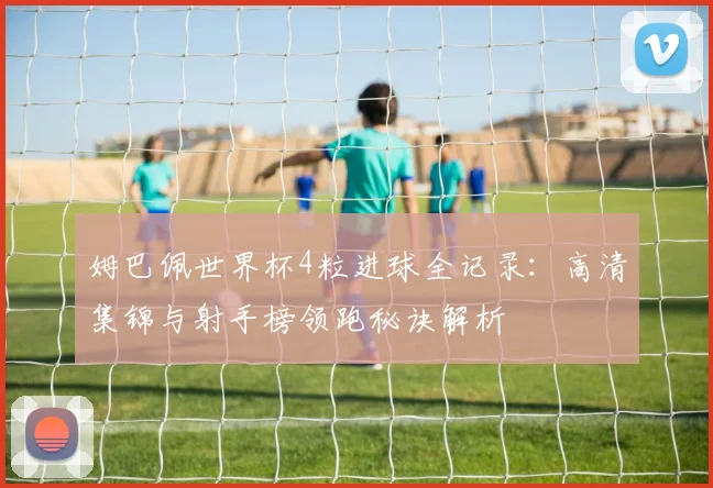 姆巴佩世界杯4粒进球全记录：高清集锦与射手榜领跑秘诀解析