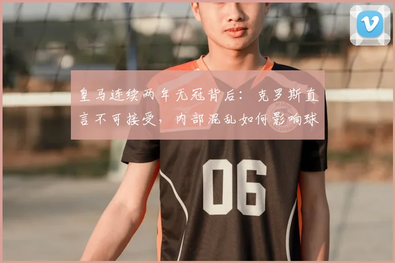 皇马连续两年无冠背后:克罗斯直言不可接受,内部混乱如何影响球队成绩?